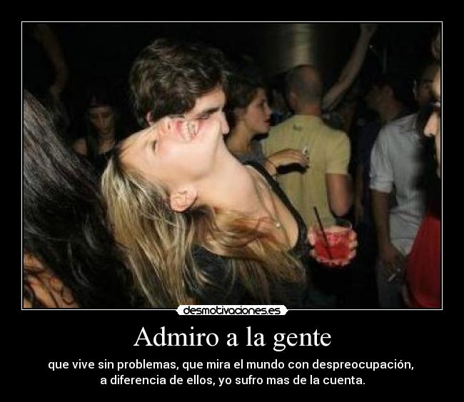 Admiro a la gente - que vive sin problemas, que mira el mundo con despreocupación,
a diferencia de ellos, yo sufro mas de la cuenta.