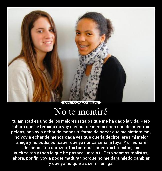 No te mentiré - tu amistad es uno de los mejores regalos que me ha dado la vida. Pero
ahora que se terminó no voy a echar de menos cada una de nuestras
peleas, no voy a echar de menos tu forma de hacer que me sintiera mal,
no voy a echar de menos cada vez que queria decirte: eres mi mejor
amiga y no podia por saber que yo nunca sería la tuya. Y si, echaré
de menos tus abrazos, tus tonterias, nuestras bromitas, las
vueltecitas y todo lo que he pasado junto a ti. Pero seamos realistas,
ahora, por fin, voy a poder madurar, porqué no me dará miedo cambiar
y que ya no quieras ser mi amiga.