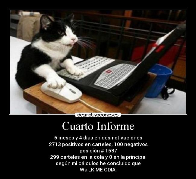 Cuarto Informe - 6 meses y 4 días en desmotivaciones
2713 positivos en carteles, 100 negativos
posición # 1537
299 carteles en la cola y 0 en la principal
según mi cálculos he concluido que
Wal_K ME ODIA.