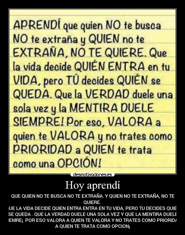 Hoy aprendí - QUE QUIEN NO TE BUSCA NO TE EXTRAÑA. Y QUIEN NO TE EXTRAÑA, NO TE
QUIERE. 
QUE LA VIDA DECIDE QUIEN ENTRA ENTRA EN TU VIDA, PERO TU DECIDES QUIEN
SE QUEDA . QUE LA VERDAD DUELE UNA SOLA VEZ Y QUE LA MENTIRA DUELE
SIEMRE¡  POR ESO VALORA A QUIEN TE VALORA Y NO TRATES COMO PRIORIDAD
A QUIEN TE TRATA COMO OPCION¡