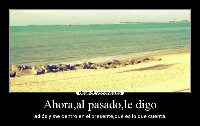 Ahora,al pasado,le digo - adiós y me centro en el presente,que es lo que cuenta.