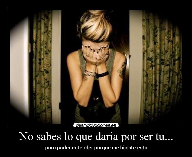 No sabes lo que daria por ser tu... - para poder entender porque me hiciste esto