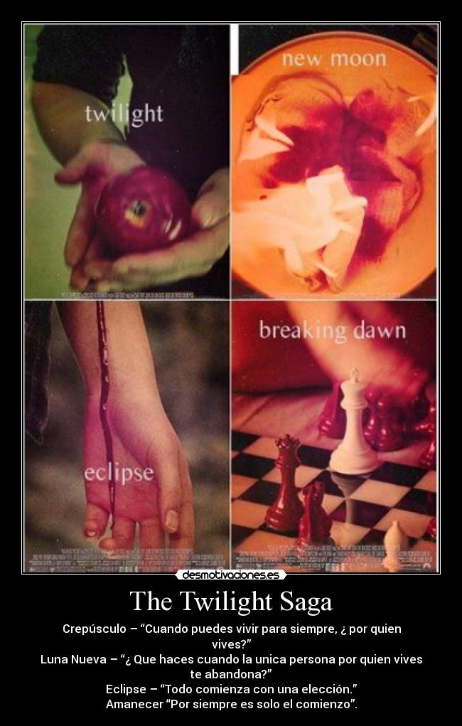 The Twilight Saga - Crepúsculo – “Cuando puedes vivir para siempre, ¿ por quien vives?”
Luna Nueva – “¿ Que haces cuando la unica persona por quien vives te abandona?”
Eclipse – “Todo comienza con una elección.”
Amanecer “Por siempre es solo el comienzo”.