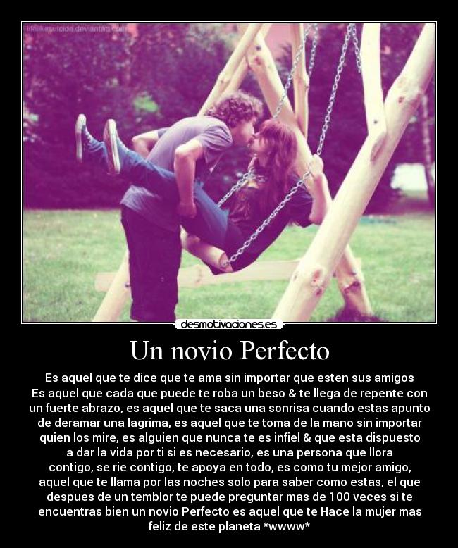 Un novio Perfecto - Es aquel que te dice que te ama sin importar que esten sus amigos
Es aquel que cada que puede te roba un beso & te llega de repente con
un fuerte abrazo, es aquel que te saca una sonrisa cuando estas apunto
de deramar una lagrima, es aquel que te toma de la mano sin importar
quien los mire, es alguien que nunca te es infiel & que esta dispuesto
a dar la vida por ti si es necesario, es una persona que llora
contigo, se rie contigo, te apoya en todo, es como tu mejor amigo,
aquel que te llama por las noches solo para saber como estas, el que
despues de un temblor te puede preguntar mas de 100 veces si te
encuentras bien un novio Perfecto es aquel que te Hace la mujer mas
feliz de este planeta *wwww*