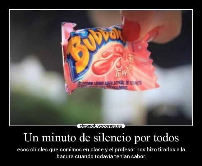 Un minuto de silencio por todos - esos chicles que comimos en clase y el profesor nos hizo tirarlos a la
basura cuando todavía tenian sabor.