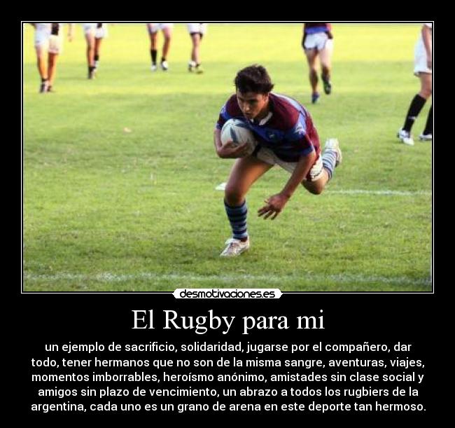 El Rugby para mi - un ejemplo de sacrificio, solidaridad, jugarse por el compañero, dar
todo, tener hermanos que no son de la misma sangre, aventuras, viajes,
momentos imborrables, heroísmo anónimo, amistades sin clase social y
amigos sin plazo de vencimiento, un abrazo a todos los rugbiers de la
argentina, cada uno es un grano de arena en este deporte tan hermoso.