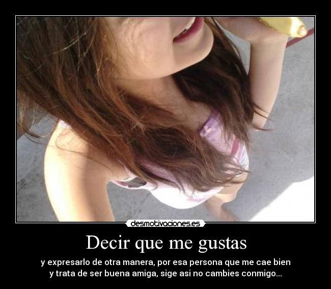 Decir que me gustas - y expresarlo de otra manera, por esa persona que me cae bien
y trata de ser buena amiga, sige asi no cambies conmigo...