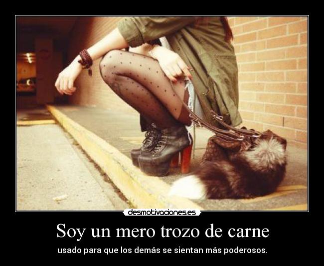 Soy un mero trozo de carne - usado para que los demás se sientan más poderosos.