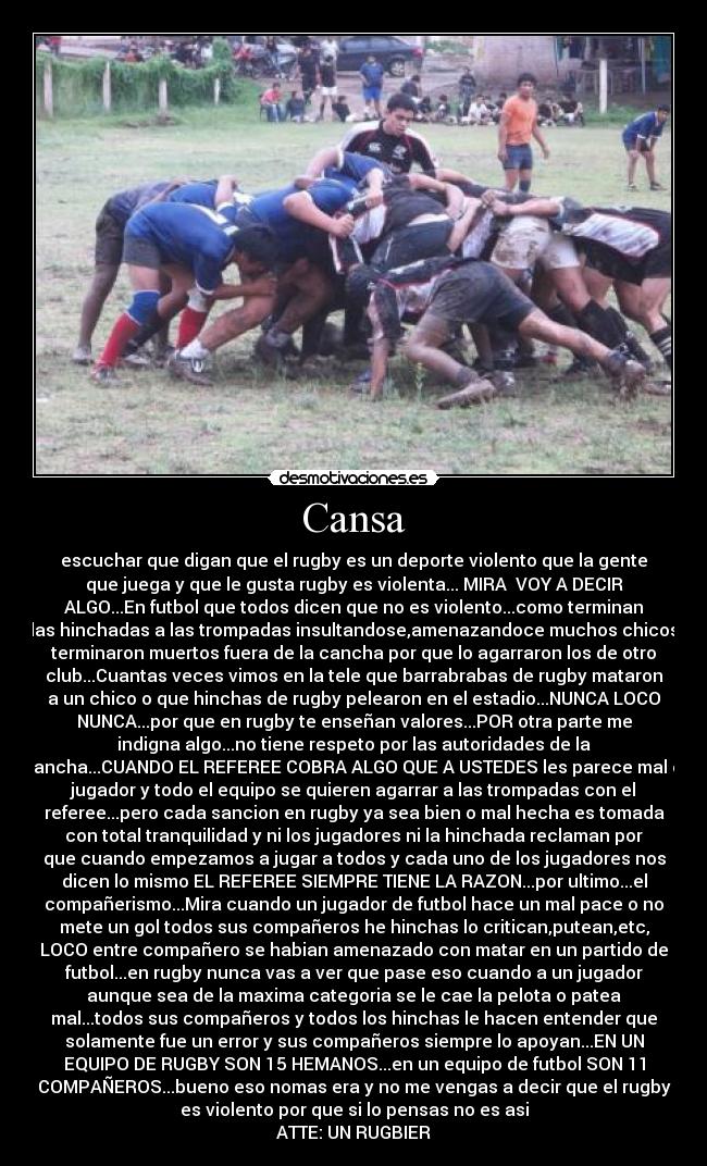 Cansa - escuchar que digan que el rugby es un deporte violento que la gente
que juega y que le gusta rugby es violenta... MIRA VOY A DECIR
ALGO...En futbol que todos dicen que no es violento...como terminan
las hinchadas a las trompadas insultandose,amenazandoce muchos chicos
terminaron muertos fuera de la cancha por que lo agarraron los de otro
club...Cuantas veces vimos en la tele que barrabrabas de rugby mataron
a un chico o que hinchas de rugby pelearon en el estadio...NUNCA LOCO
NUNCA...por que en rugby te enseñan valores...POR otra parte me
indigna algo...no tiene respeto por las autoridades de la
cancha...CUANDO EL REFEREE COBRA ALGO QUE A USTEDES les parece mal el
jugador y todo el equipo se quieren agarrar a las trompadas con el
referee...pero cada sancion en rugby ya sea bien o mal hecha es tomada
con total tranquilidad y ni los jugadores ni la hinchada reclaman por
que cuando empezamos a jugar a todos y cada uno de los jugadores nos
dicen lo mismo EL REFEREE SIEMPRE TIENE LA RAZON...por ultimo...el
compañerismo...Mira cuando un jugador de futbol hace un mal pace o no
mete un gol todos sus compañeros he hinchas lo critican,putean,etc,
LOCO entre compañero se habian amenazado con matar en un partido de
futbol...en rugby nunca vas a ver que pase eso cuando a un jugador
aunque sea de la maxima categoria se le cae la pelota o patea
mal...todos sus compañeros y todos los hinchas le hacen entender que
solamente fue un error y sus compañeros siempre lo apoyan...EN UN
EQUIPO DE RUGBY SON 15 HEMANOS...en un equipo de futbol SON 11
COMPAÑEROS...bueno eso nomas era y no me vengas a decir que el rugby
es violento por que si lo pensas no es asi
ATTE: UN RUGBIER