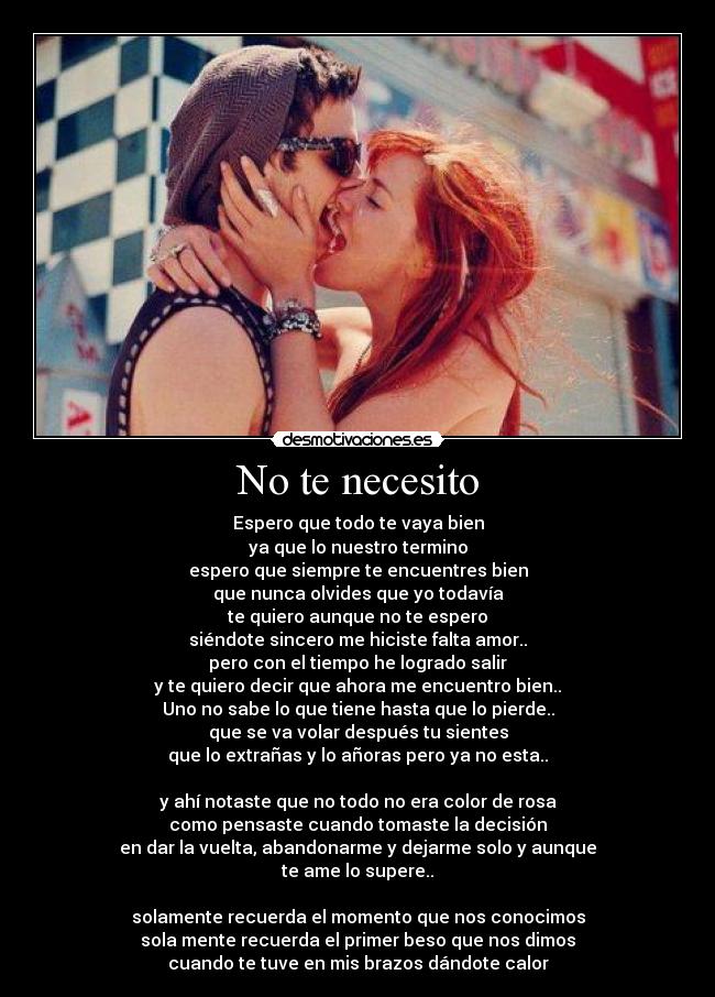 No te necesito - Espero que todo te vaya bien
ya que lo nuestro termino
espero que siempre te encuentres bien
que nunca olvides que yo todavía
te quiero aunque no te espero
siéndote sincero me hiciste falta amor..
pero con el tiempo he logrado salir
y te quiero decir que ahora me encuentro bien..
Uno no sabe lo que tiene hasta que lo pierde..
que se va volar después tu sientes
que lo extrañas y lo añoras pero ya no esta..
y ahí notaste que no todo no era color de rosa
como pensaste cuando tomaste la decisión
en dar la vuelta, abandonarme y dejarme solo y aunque
te ame lo supere..
solamente recuerda el momento que nos conocimos
sola mente recuerda el primer beso que nos dimos
cuando te tuve en mis brazos dándote calor