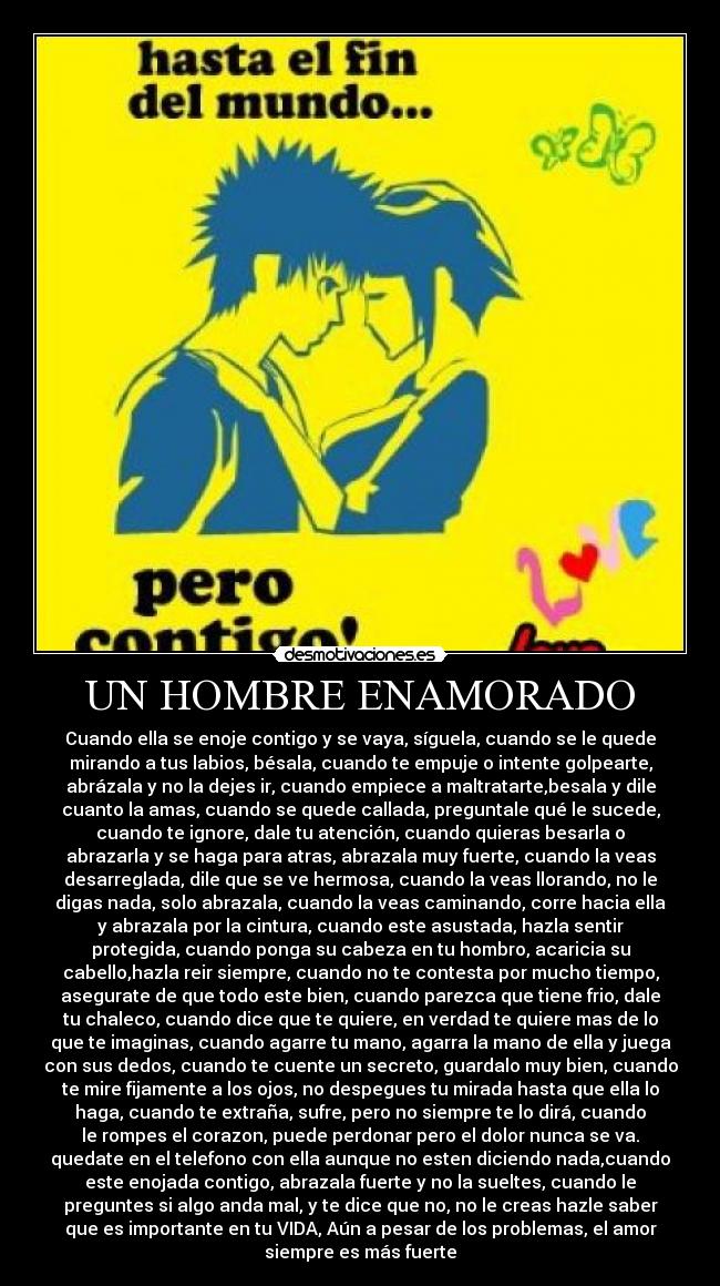 UN HOMBRE ENAMORADO - Cuando ella se enoje contigo y se vaya, síguela, cuando se le quede
mirando a tus labios, bésala, cuando te empuje o intente golpearte,
abrázala y no la dejes ir, cuando empiece a maltratarte,besala y dile
cuanto la amas, cuando se quede callada, preguntale qué le sucede,
cuando te ignore, dale tu atención, cuando quieras besarla o
abrazarla y se haga para atras, abrazala muy fuerte, cuando la veas
desarreglada, dile que se ve hermosa, cuando la veas llorando, no le
digas nada, solo abrazala, cuando la veas caminando, corre hacia ella
y abrazala por la cintura, cuando este asustada, hazla sentir
protegida, cuando ponga su cabeza en tu hombro, acaricia su
cabello,hazla reir siempre, cuando no te contesta por mucho tiempo,
asegurate de que todo este bien, cuando parezca que tiene frio, dale
tu chaleco, cuando dice que te quiere, en verdad te quiere mas de lo
que te imaginas, cuando agarre tu mano, agarra la mano de ella y juega
con sus dedos, cuando te cuente un secreto, guardalo muy bien, cuando
te mire fijamente a los ojos, no despegues tu mirada hasta que ella lo
haga, cuando te extraña, sufre, pero no siempre te lo dirá, cuando
le rompes el corazon, puede perdonar pero el dolor nunca se va.
quedate en el telefono con ella aunque no esten diciendo nada,cuando
este enojada contigo, abrazala fuerte y no la sueltes, cuando le
preguntes si algo anda mal, y te dice que no, no le creas hazle saber
que es importante en tu VIDA, Aún a pesar de los problemas, el amor
siempre es más fuerte♥