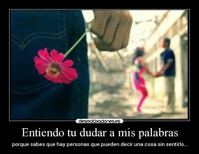 Entiendo tu dudar a mis palabras - porque sabes que hay personas que pueden decir una cosa sin sentirlo...