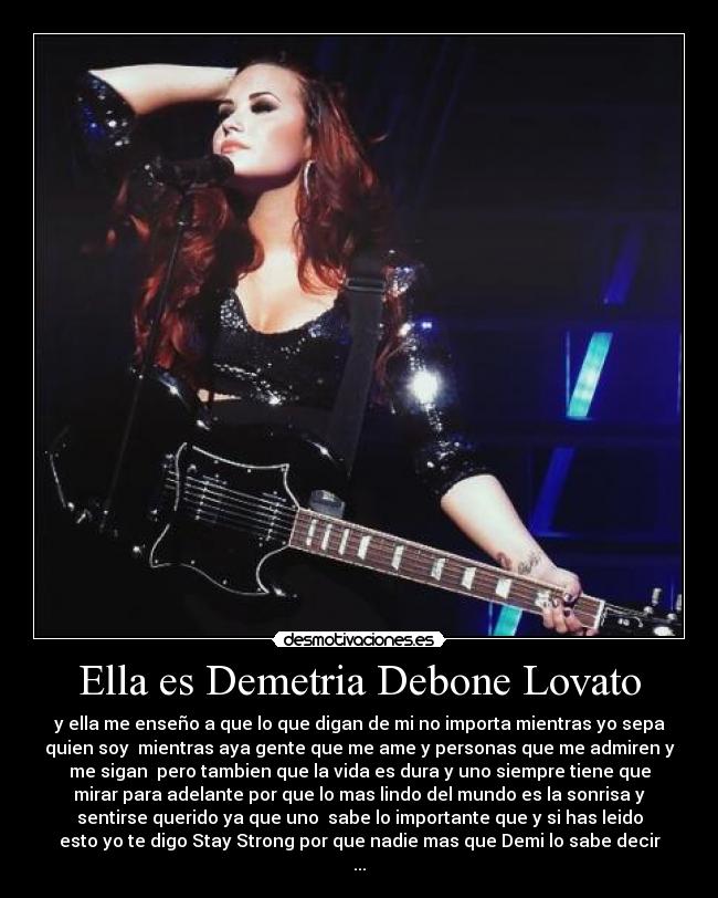 Ella es Demetria Debone Lovato - y ella me enseño a que lo que digan de mi no importa mientras yo sepa
quien soy  mientras aya gente que me ame y personas que me admiren y
me sigan  pero tambien que la vida es dura y uno siempre tiene que
mirar para adelante por que lo mas lindo del mundo es la sonrisa y
sentirse querido ya que uno  sabe lo importante que y si has leido
esto yo te digo Stay Strong por que nadie mas que Demi lo sabe decir
...