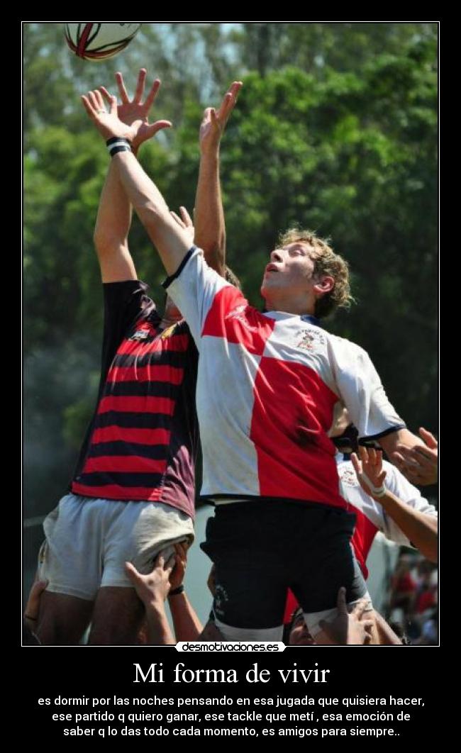 Mi forma de vivir - es dormir por las noches pensando en esa jugada que quisiera hacer,
ese partido q quiero ganar, ese tackle que metí , esa emoción de
saber q lo das todo cada momento, es amigos para siempre..