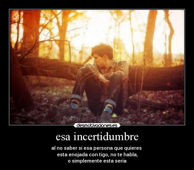 esa incertidumbre - al no saber si esa persona que quieres
esta enojada con tigo, no te habla,
o simplemente esta seria