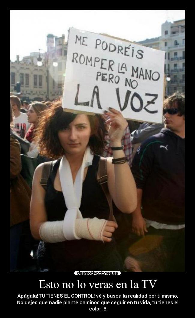 Esto no lo veras en la TV - Apágala! TU TIENES EL CONTROL! vé y busca la realidad por ti mismo.
No dejes que nadie plante caminos que seguir en tu vida, tu tienes el color :3