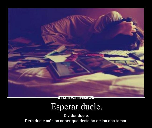 Esperar duele. - Olvidar duele.
Pero duele más no saber que desición de las dos tomar.