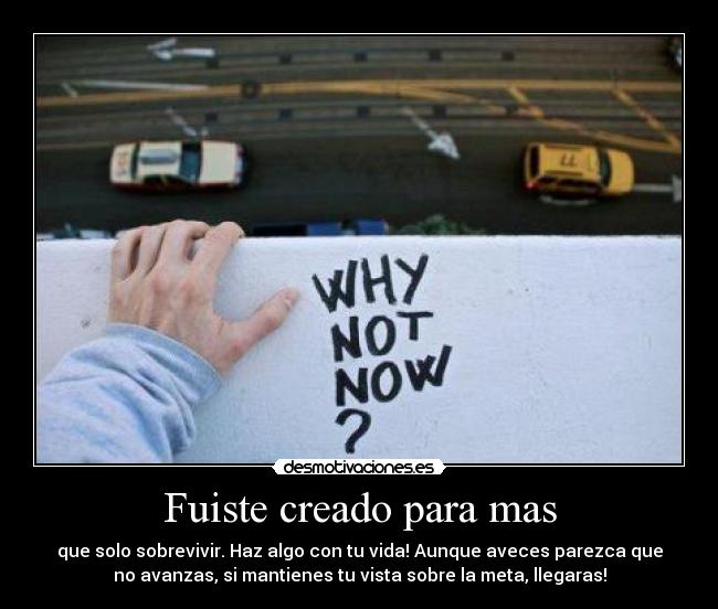 Fuiste creado para mas - que solo sobrevivir. Haz algo con tu vida! Aunque aveces parezca que
no avanzas, si mantienes tu vista sobre la meta, llegaras!