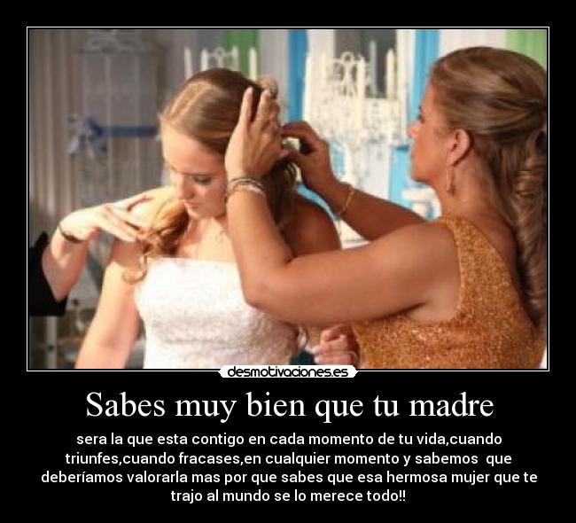 Sabes muy bien que tu madre - sera la que esta contigo en cada momento de tu vida,cuando
triunfes,cuando fracases,en cualquier momento y sabemos que
deberíamos valorarla mas por que sabes que esa hermosa mujer que te
trajo al mundo se lo merece todo!!