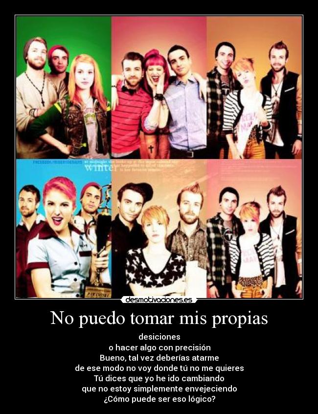 No puedo tomar mis propias - desiciones
o hacer algo con precisión
Bueno, tal vez deberías atarme
de ese modo no voy donde tú no me quieres
Tú dices que yo he ido cambiando
que no estoy simplemente envejeciendo
¿Cómo puede ser eso lógico?