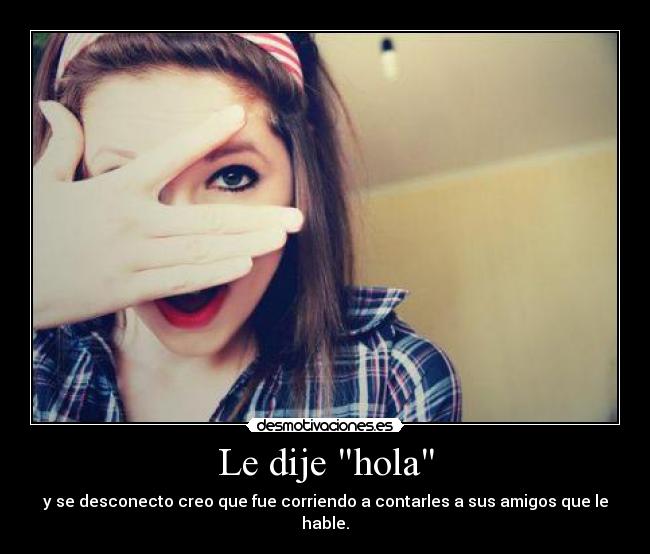 Le dije hola - y se desconecto creo que fue corriendo a contarles a sus amigos que le hable.