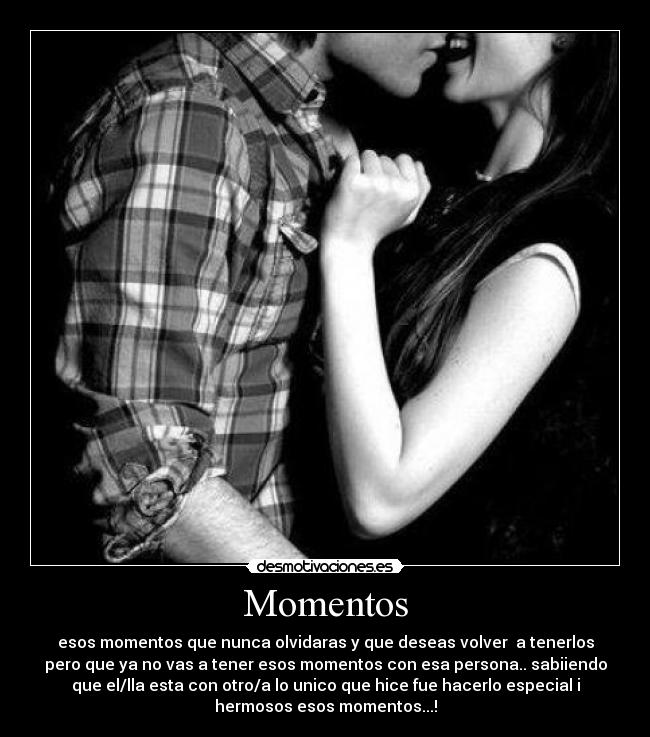 Momentos - esos momentos que nunca olvidaras y que deseas volver a tenerlos
pero que ya no vas a tener esos momentos con esa persona.. sabiiendo
que el/lla esta con otro/a lo unico que hice fue hacerlo especial i
hermosos esos momentos...!