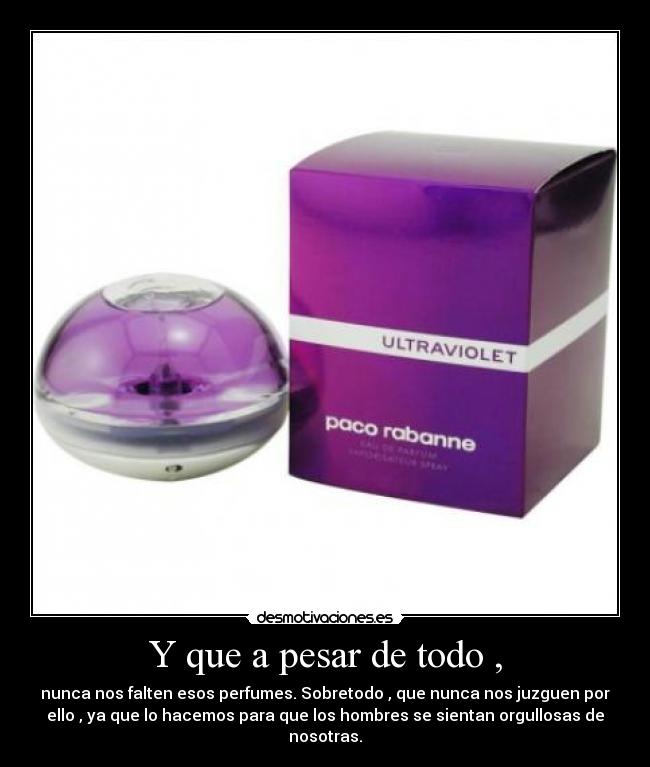 Y que a pesar de todo , - nunca nos falten esos perfumes. Sobretodo , que nunca nos juzguen por
ello , ya que lo hacemos para que los hombres se sientan orgullosas de
nosotras.