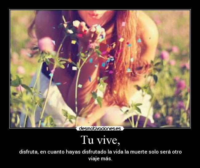 Tu vive, - disfruta, en cuanto hayas disfrutado la vida la muerte solo será otro viaje más.