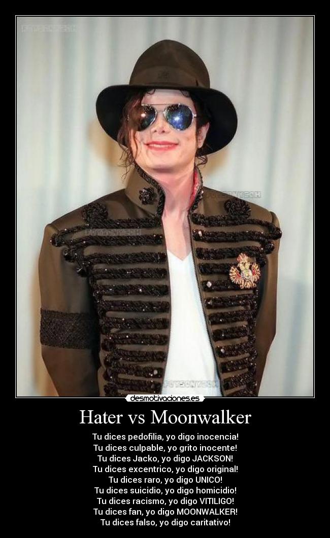 Hater vs Moonwalker - Tu dices pedofilia, yo digo inocencia!
Tu dices culpable, yo grito inocente!
Tu dices Jacko, yo digo JACKSON!
Tu dices excentrico, yo digo original!
Tu dices raro, yo digo UNICO!
Tu dices suicidio, yo digo homicidio!
Tu dices racismo, yo digo VITILIGO!
Tu dices fan, yo digo MOONWALKER!
Tu dices falso, yo digo caritativo!