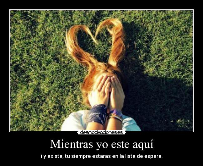 Mientras yo este aquí - i y exista, tu siempre estaras en la lista de espera.