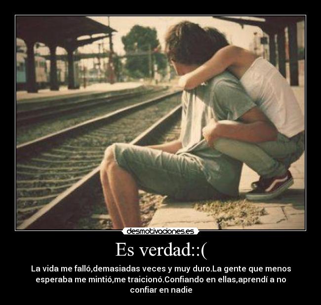 Es verdad::( - La vida me falló,demasiadas veces y muy duro.La gente que menos
esperaba me mintió,me traicionó.Confiando en ellas,aprendí a no
confiar en nadie