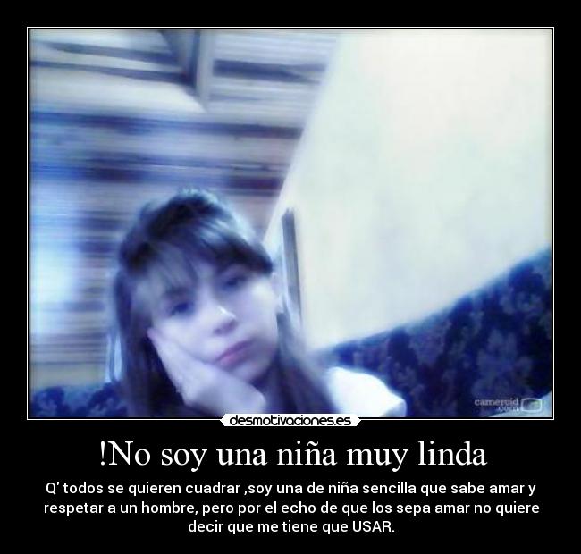 !No soy una niña muy linda - Q todos se quieren cuadrar ,soy una de niña sencilla que sabe amar y
respetar a un hombre, pero por el echo de que los sepa amar no quiere
decir que me tiene que USAR.