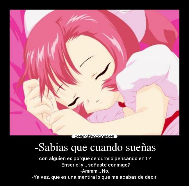 -Sabias que cuando sueñas - con alguien es porque se durmió pensando en ti?
-Enserio! y... soñaste conmigo?
-Ammm... No.
-Ya vez, que es una mentira lo que me acabas de decir.