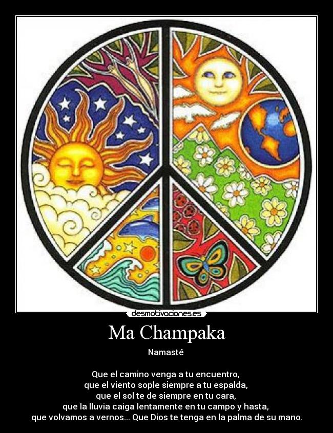 Ma Champaka - Namasté
Que el camino venga a tu encuentro,
que el viento sople siempre a tu espalda,
que el sol te de siempre en tu cara,
que la lluvia caiga lentamente en tu campo y hasta,
que volvamos a vernos... Que Dios te tenga en la palma de su mano.