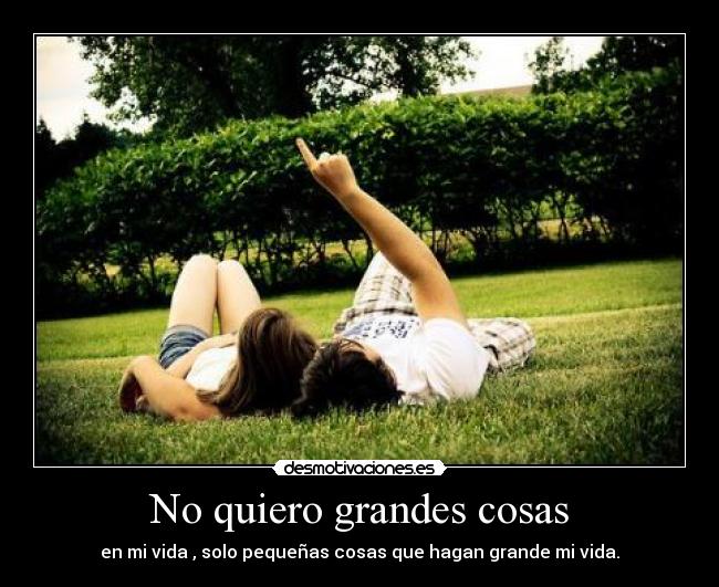 No quiero grandes cosas - en mi vida , solo pequeñas cosas que hagan grande mi vida.
