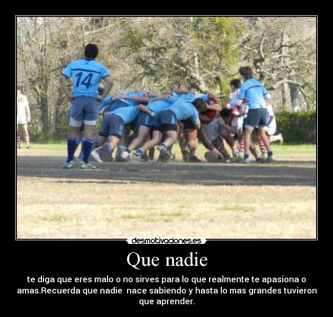 Que nadie - te diga que eres malo o no sirves para lo que realmente te apasiona o
amas.Recuerda que nadie nace sabiendo y hasta lo mas grandes tuvieron
que aprender.