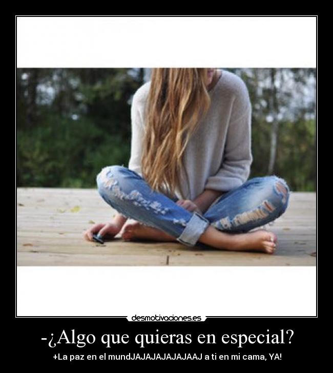 -¿Algo que quieras en especial? - +La paz en el mundJAJAJAJAJAJAAJ a ti en mi cama, YA!