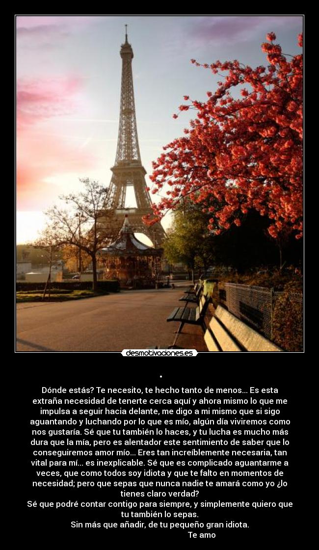 . - Dónde estás? Te necesito, te hecho tanto de menos... Es esta
extraña necesidad de tenerte cerca aquí y ahora mismo lo que me
impulsa a seguir hacia delante, me digo a mi mismo que si sigo
aguantando y luchando por lo que es mío, algún día viviremos como
nos gustaría. Sé que tu también lo haces, y tu lucha es mucho más
dura que la mía, pero es alentador este sentimiento de saber que lo
conseguiremos amor mío... Eres tan increíblemente necesaria, tan
vital para mí... es inexplicable. Sé que es complicado aguantarme a
veces, que como todos soy idiota y que te falto en momentos de
necesidad; pero que sepas que nunca nadie te amará como yo ¿lo
tienes claro verdad?
Sé que podré contar contigo para siempre, y simplemente quiero que
tu también lo sepas.
Sin más que añadir, de tu pequeño gran idiota.
Te amo