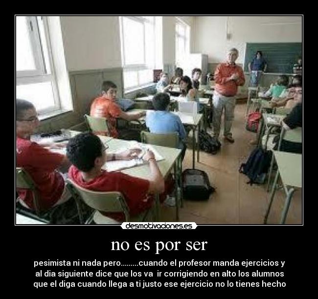 no es por ser - pesimista ni nada pero.........cuando el profesor manda ejercicios y
al dia siguiente dice que los va ir corrigiendo en alto los alumnos
que el diga cuando llega a ti justo ese ejercicio no lo tienes hecho