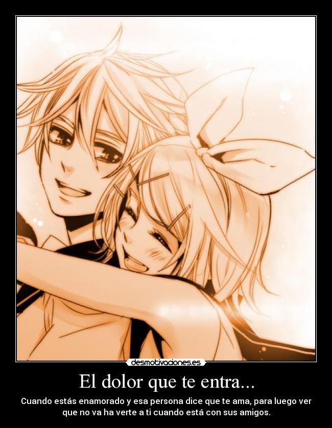 El dolor que te entra... - Cuando estás enamorado y esa persona dice que te ama, para luego ver
que no va ha verte a ti cuando está con sus amigos.