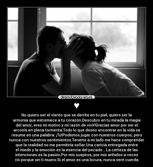 ♥ - No quiero ser el viento que se derrite en tu piel, quiero ser la
armonía que estremece a tu corazón.Descubro en tu mirada la magia
del amor, eres mi motivo y mi razón de vivir!Gracias amor por ser el
arcoiris en plena tormenta.Todo lo que deseo encontrar en la vida se
resume en una palabra: ¡Tú!Podemos jugar con nuestros cuerpos, pero
nunca con nuestros sentimientos.Tenerte a mi lado me hace comprender
que la realidad no me permitiría soñar.Una caricia entregada entre
el miedo y la emoción es la esencia del pecado .. La certeza de las
intenciones es la pasión.Por mis suspiros, por mis anhelos a veces
rió porque sin ti muero.Si el amor es una locura, nunca seré cuerda