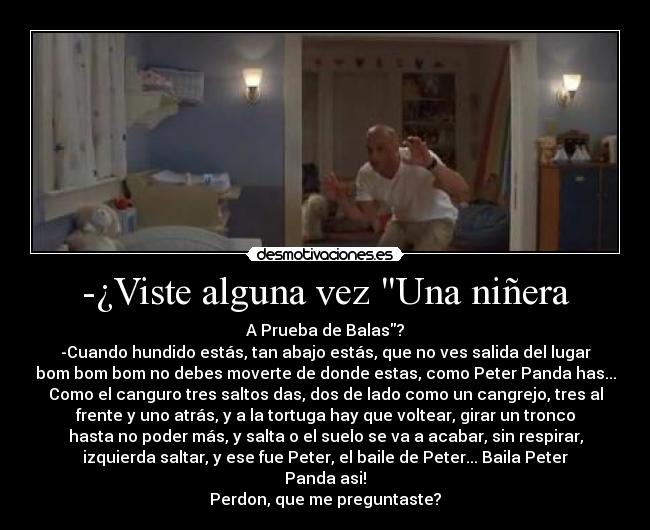 -¿Viste alguna vez Una niñera - A Prueba de Balas?
-Cuando hundido estás, tan abajo estás, que no ves salida del lugar
bom bom bom no debes moverte de donde estas, como Peter Panda has...
Como el canguro tres saltos das, dos de lado como un cangrejo, tres al
frente y uno atrás, y a la tortuga hay que voltear, girar un tronco
hasta no poder más, y salta o el suelo se va a acabar, sin respirar,
izquierda saltar, y ese fue Peter, el baile de Peter... Baila Peter
Panda asi!
Perdon, que me preguntaste?