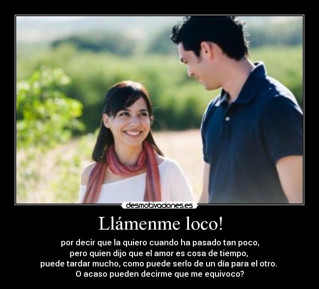 Llámenme loco! - por decir que la quiero cuando ha pasado tan poco,
pero quien dijo que el amor es cosa de tiempo,
puede tardar mucho, como puede serlo de un día para el otro.
O acaso pueden decirme que me equivoco?