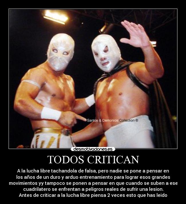TODOS CRITICAN - A la lucha libre tachandola de falsa, pero nadie se pone a pensar en
los años de un duro y arduo entrenamiento para lograr esos grandes
movimientos yy tampoco se ponen a pensar en que cuando se suben a ese
cuadrilatero se enfrentan a peligros reales de sufrir una lesion.
Antes de criticar a la lucha libre piensa 2 veces esto que has leido