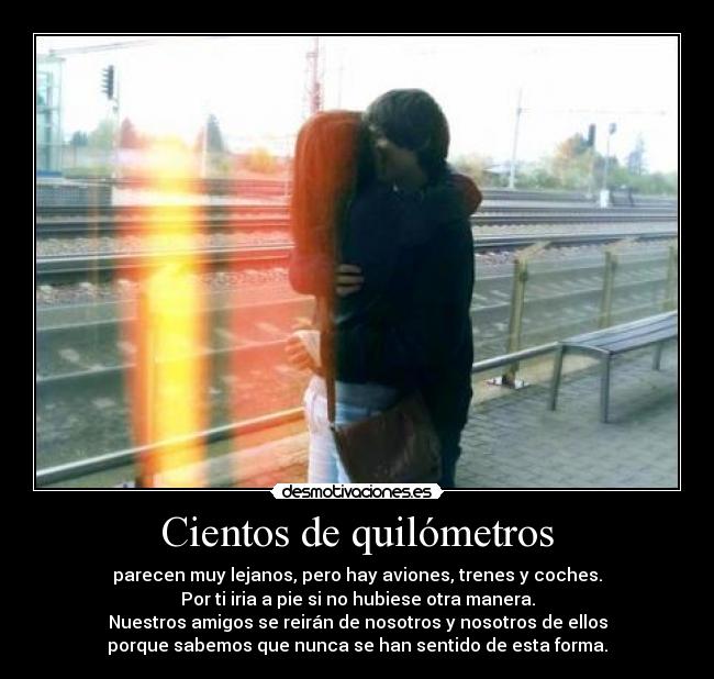 Cientos de quilómetros - parecen muy lejanos, pero hay aviones, trenes y coches.
Por ti iria a pie si no hubiese otra manera.
Nuestros amigos se reirán de nosotros y nosotros de ellos
porque sabemos que nunca se han sentido de esta forma.