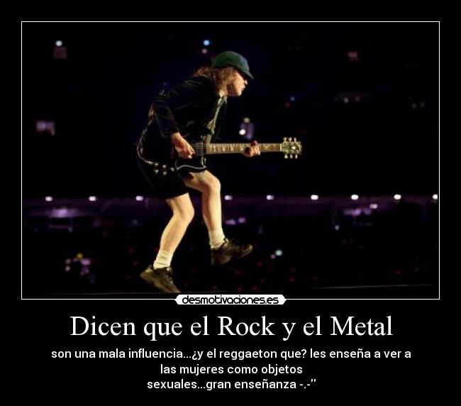 Dicen que el Rock y el Metal - son una mala influencia...¿y el reggaeton que? les enseña a ver a
las mujeres como objetos
sexuales...gran enseñanza -.-