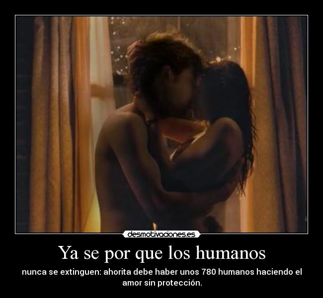 Ya se por que los humanos - nunca se extinguen: ahorita debe haber unos 780 humanos haciendo el
amor sin protección.
