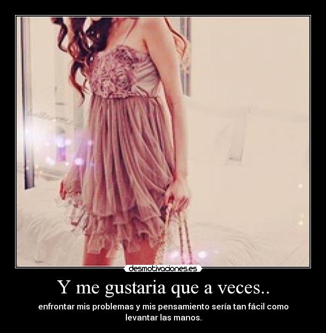 Y me gustaria que a veces.. - enfrontar mis problemas y mis pensamiento sería tan fácil como levantar las manos.