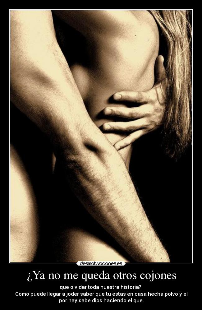 ¿Ya no me queda otros cojones - que olvidar toda nuestra historia? 
Como puede llegar a joder saber que tu estas en casa hecha polvo y el
por hay sabe dios haciendo el que.