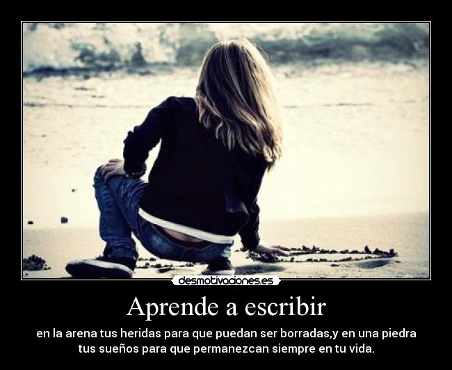 Aprende a escribir - en la arena tus heridas para que puedan ser borradas,y en una piedra
tus sueños para que permanezcan siempre en tu vida.